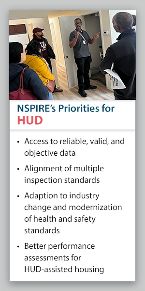 NSPIRE's Priorities for HUD: Access to reliable, valid, and objective data; alignment of multiple inspection standards; adaption to industry change and modernization of health and safety standards; better performance assessments for HUD-assisted housing.